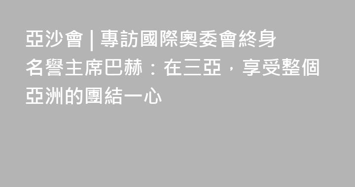亞沙會 | 專訪國際奧委會終身名譽主席巴赫：在三亞，享受整個亞洲的團結一心