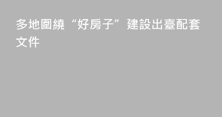 多地圍繞“好房子”建設出臺配套文件