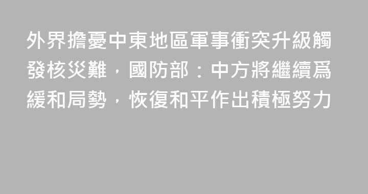 外界擔憂中東地區軍事衝突升級觸發核災難，國防部：中方將繼續爲緩和局勢，恢復和平作出積極努力