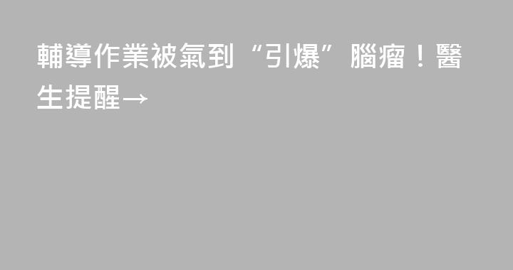 輔導作業被氣到“引爆”腦瘤！醫生提醒→