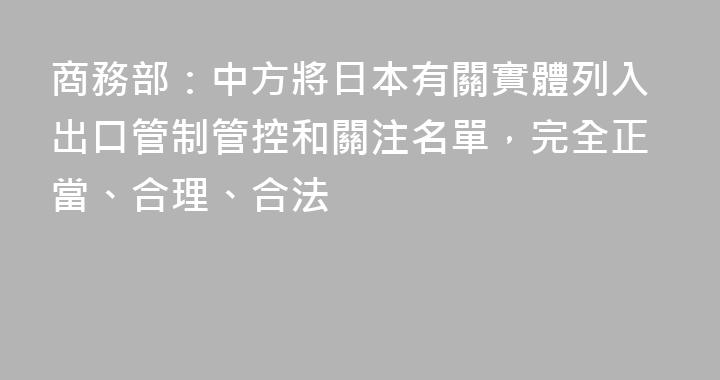 商務部：中方將日本有關實體列入出口管制管控和關注名單，完全正當、合理、合法