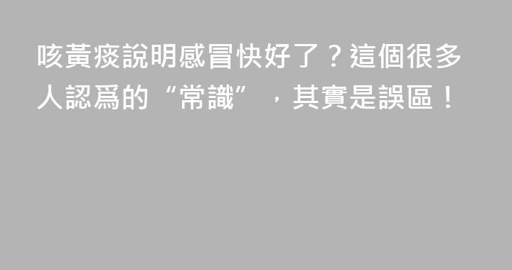 咳黃痰說明感冒快好了？這個很多人認爲的“常識”，其實是誤區！