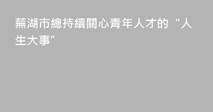 蕪湖市總持續關心青年人才的“人生大事”