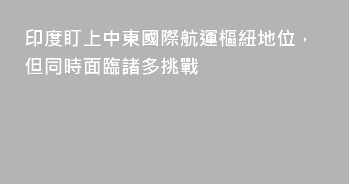 印度盯上中東國際航運樞紐地位，但同時面臨諸多挑戰