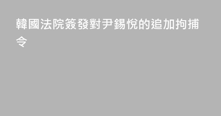 韓國法院簽發對尹錫悅的追加拘捕令