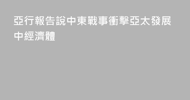 亞行報告說中東戰事衝擊亞太發展中經濟體