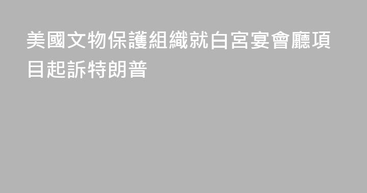 美國文物保護組織就白宮宴會廳項目起訴特朗普