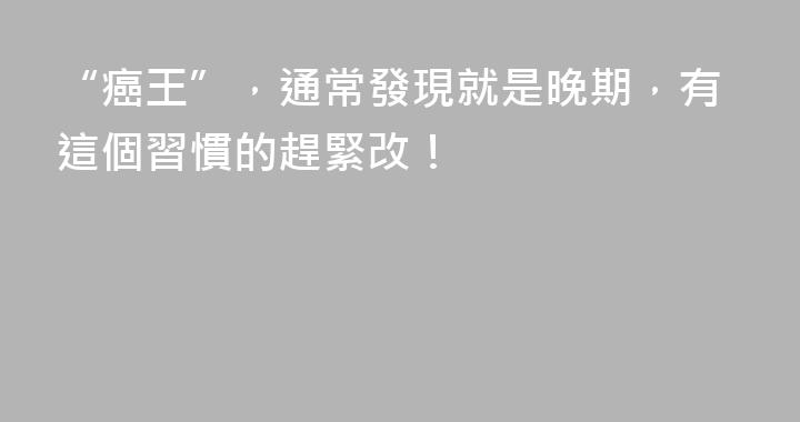 “癌王”，通常發現就是晚期，有這個習慣的趕緊改！