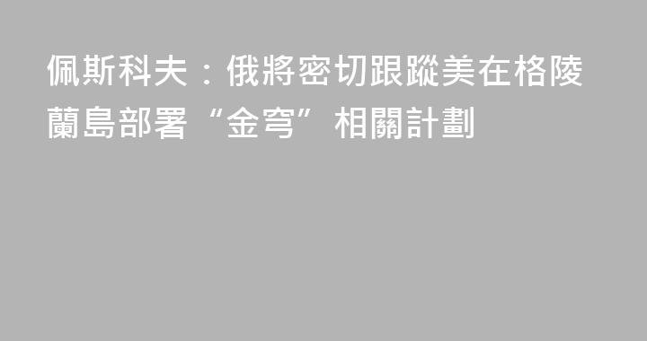 佩斯科夫：俄將密切跟蹤美在格陵蘭島部署“金穹”相關計劃