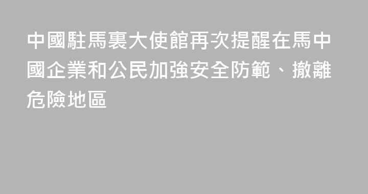 中國駐馬裏大使館再次提醒在馬中國企業和公民加強安全防範、撤離危險地區