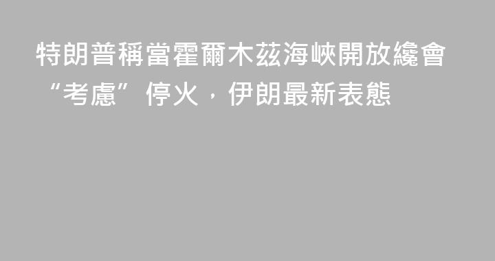 特朗普稱當霍爾木茲海峽開放纔會“考慮”停火，伊朗最新表態