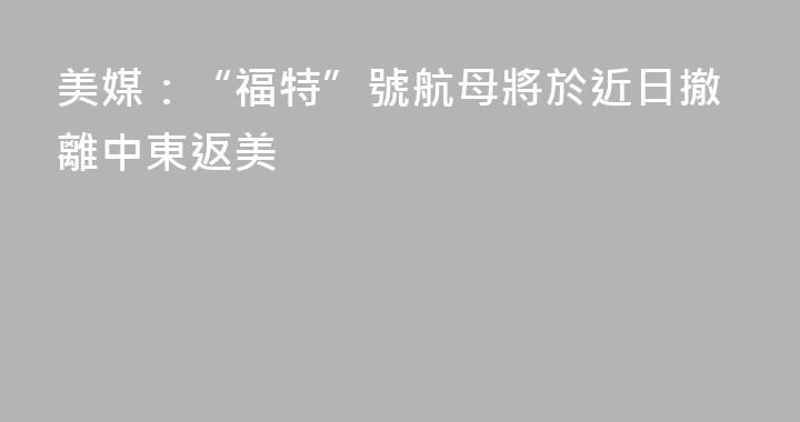 美媒：“福特”號航母將於近日撤離中東返美