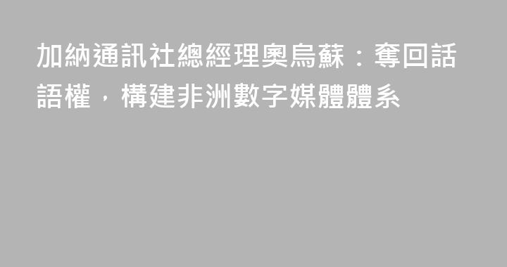 加納通訊社總經理奧烏蘇：奪回話語權，構建非洲數字媒體體系