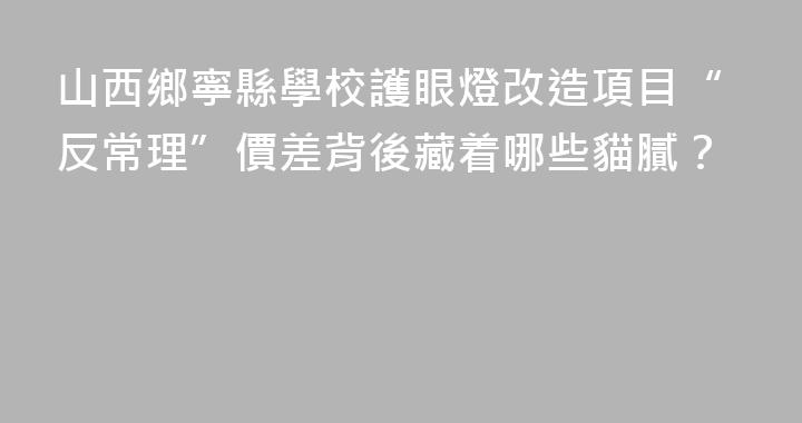 山西鄉寧縣學校護眼燈改造項目“反常理”價差背後藏着哪些貓膩？