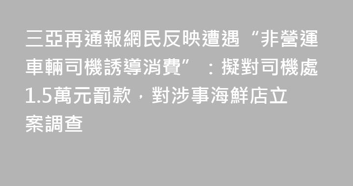 三亞再通報網民反映遭遇“非營運車輛司機誘導消費”：擬對司機處1.5萬元罰款，對涉事海鮮店立案調查