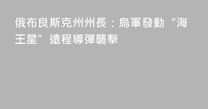 俄布良斯克州州長：烏軍發動“海王星”遠程導彈襲擊