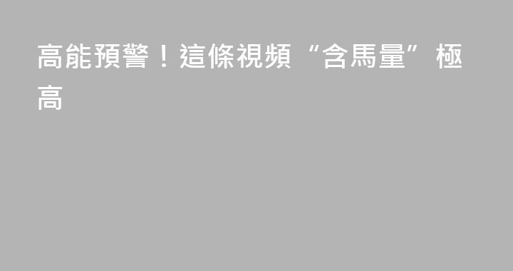 高能預警！這條視頻“含馬量”極高