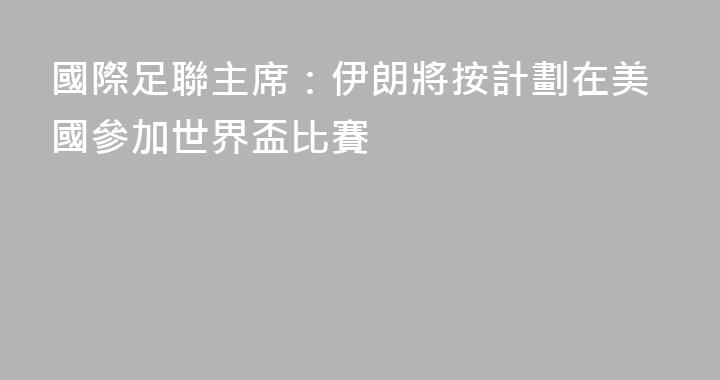 國際足聯主席：伊朗將按計劃在美國參加世界盃比賽