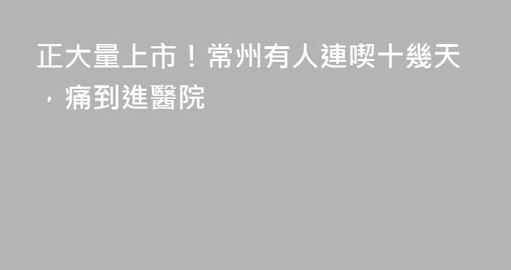 正大量上市！常州有人連喫十幾天，痛到進醫院