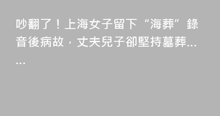 吵翻了！上海女子留下“海葬”錄音後病故，丈夫兒子卻堅持墓葬……