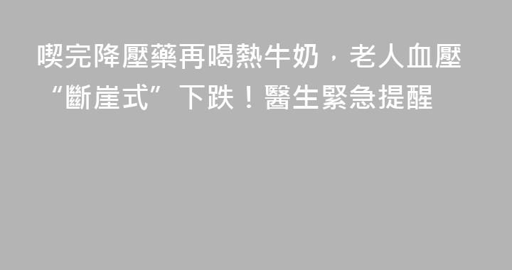 喫完降壓藥再喝熱牛奶，老人血壓“斷崖式”下跌！醫生緊急提醒