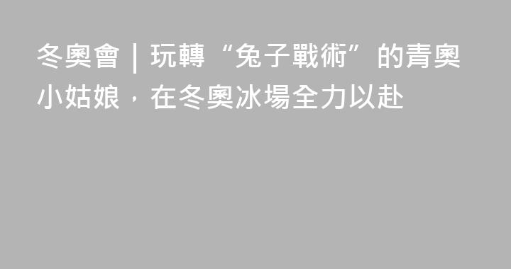 冬奧會｜玩轉“兔子戰術”的青奧小姑娘，在冬奧冰場全力以赴
