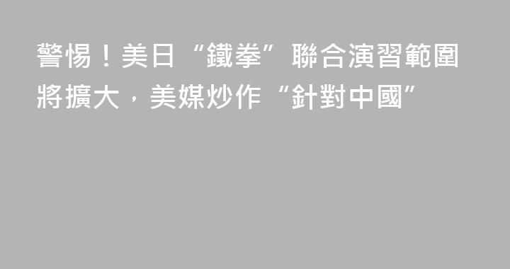 警惕！美日“鐵拳”聯合演習範圍將擴大，美媒炒作“針對中國”