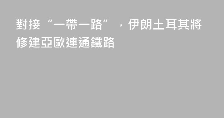 對接“一帶一路”，伊朗土耳其將修建亞歐連通鐵路