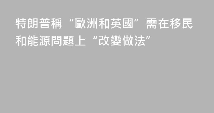 特朗普稱“歐洲和英國”需在移民和能源問題上“改變做法”