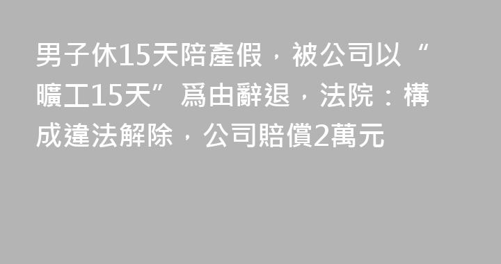 男子休15天陪產假，被公司以“曠工15天”爲由辭退，法院：構成違法解除，公司賠償2萬元