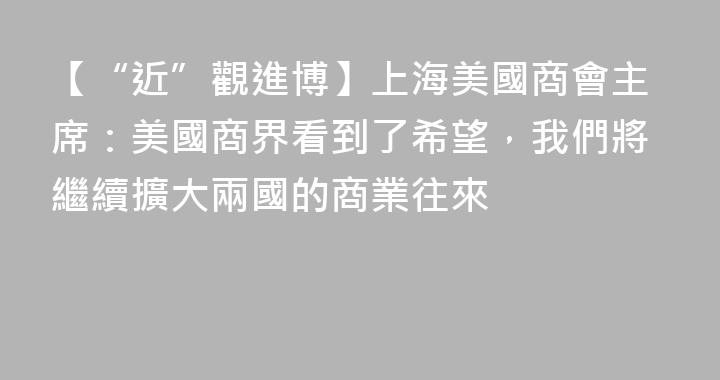 【“近”觀進博】上海美國商會主席：美國商界看到了希望，我們將繼續擴大兩國的商業往來