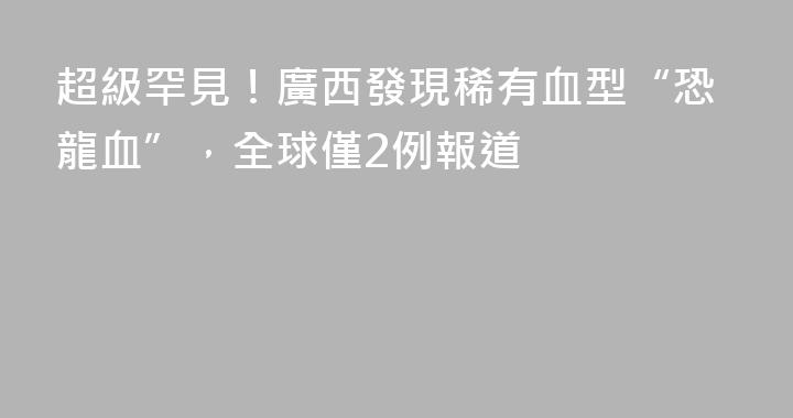 超級罕見！廣西發現稀有血型“恐龍血”，全球僅2例報道
