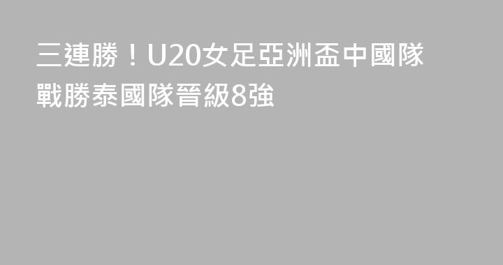 三連勝！U20女足亞洲盃中國隊戰勝泰國隊晉級8強