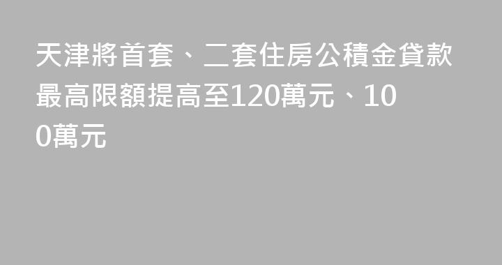 天津將首套、二套住房公積金貸款最高限額提高至120萬元、100萬元