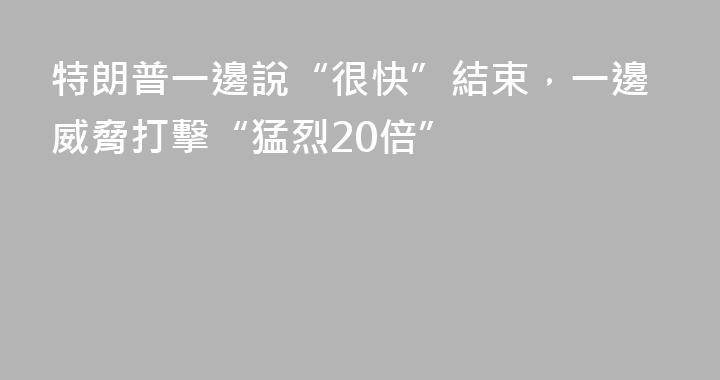 特朗普一邊說“很快”結束，一邊威脅打擊“猛烈20倍”