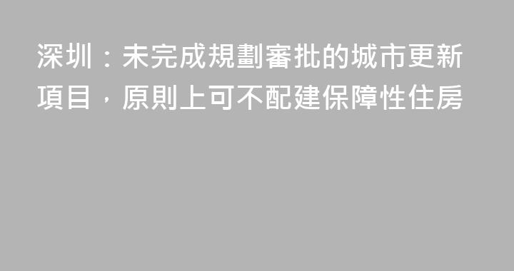 深圳：未完成規劃審批的城市更新項目，原則上可不配建保障性住房