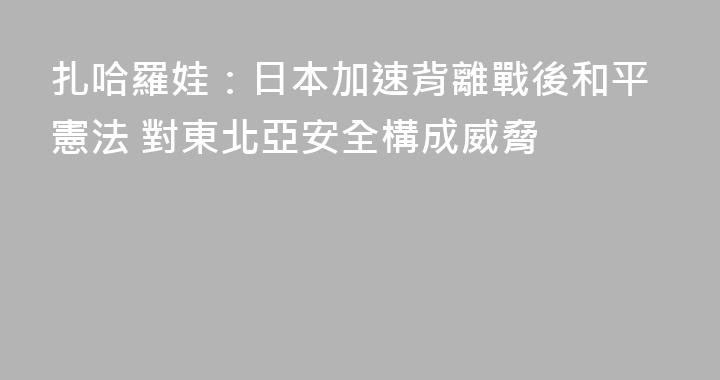 扎哈羅娃：日本加速背離戰後和平憲法 對東北亞安全構成威脅