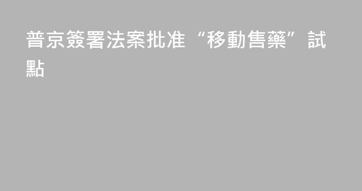 普京簽署法案批准“移動售藥”試點