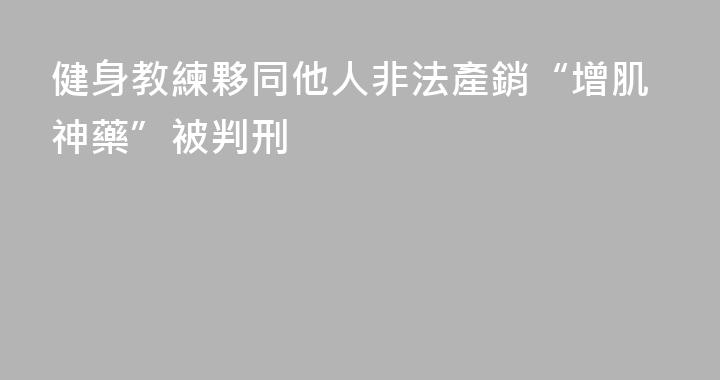 健身教練夥同他人非法產銷“增肌神藥”被判刑