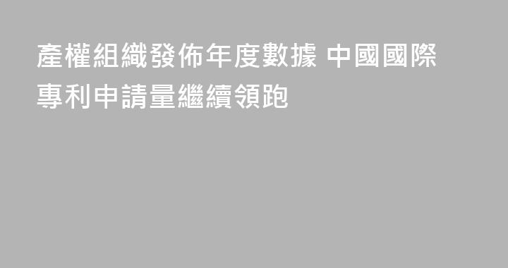 產權組織發佈年度數據 中國國際專利申請量繼續領跑