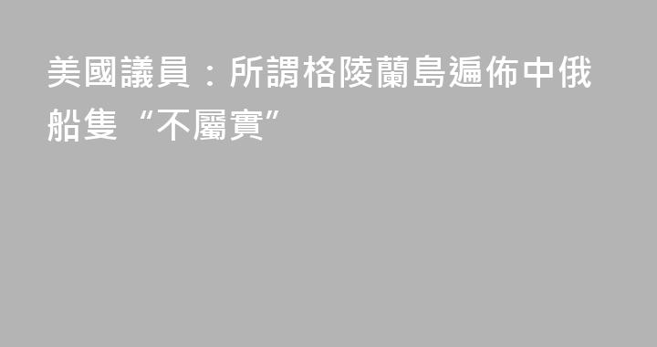 美國議員：所謂格陵蘭島遍佈中俄船隻“不屬實”