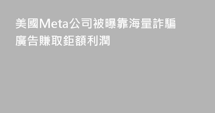 美國Meta公司被曝靠海量詐騙廣告賺取鉅額利潤