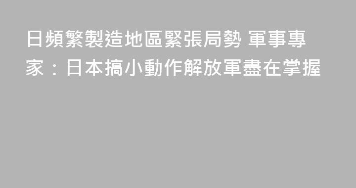 日頻繁製造地區緊張局勢 軍事專家：日本搞小動作解放軍盡在掌握