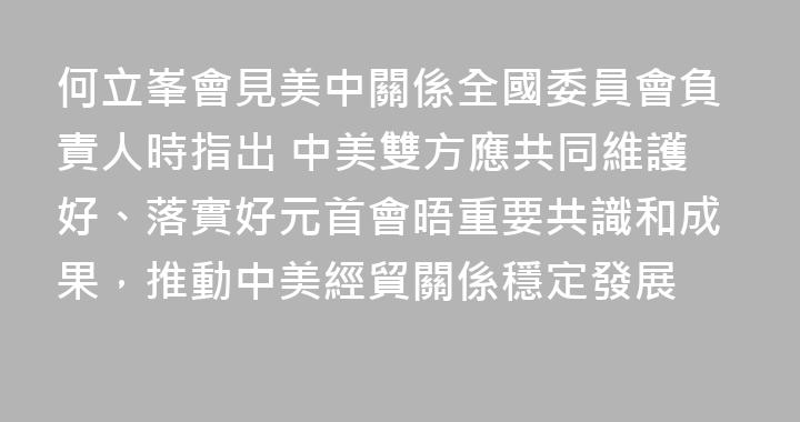何立峯會見美中關係全國委員會負責人時指出 中美雙方應共同維護好、落實好元首會晤重要共識和成果，推動中美經貿關係穩定發展