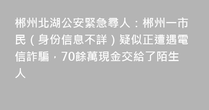 郴州北湖公安緊急尋人：郴州一市民（身份信息不詳）疑似正遭遇電信詐騙，70餘萬現金交給了陌生人