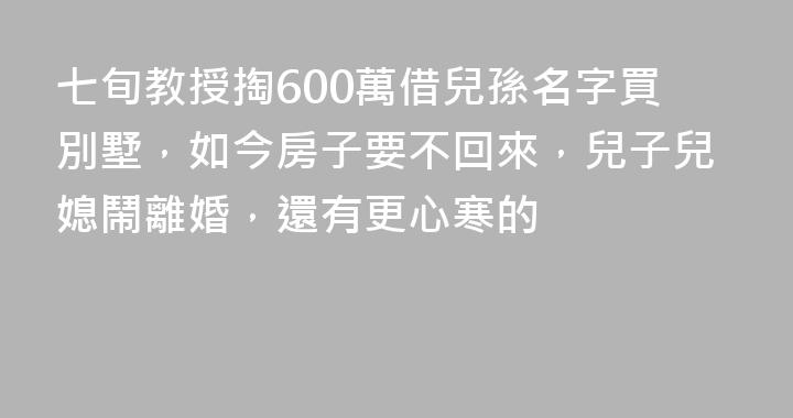七旬教授掏600萬借兒孫名字買別墅，如今房子要不回來，兒子兒媳鬧離婚，還有更心寒的