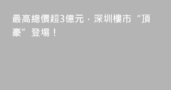 最高總價超3億元，深圳樓市“頂豪”登場！