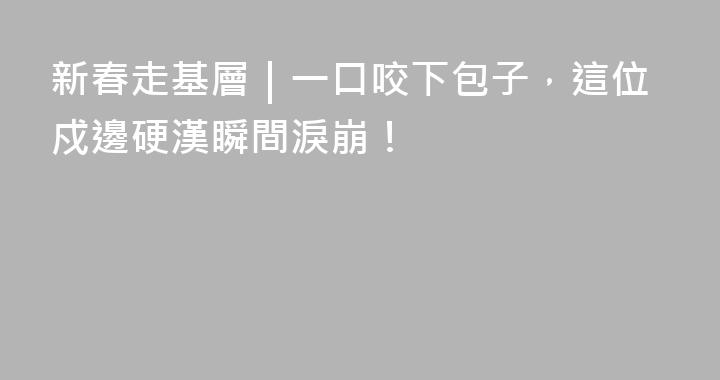 新春走基層｜一口咬下包子，這位戍邊硬漢瞬間淚崩！
