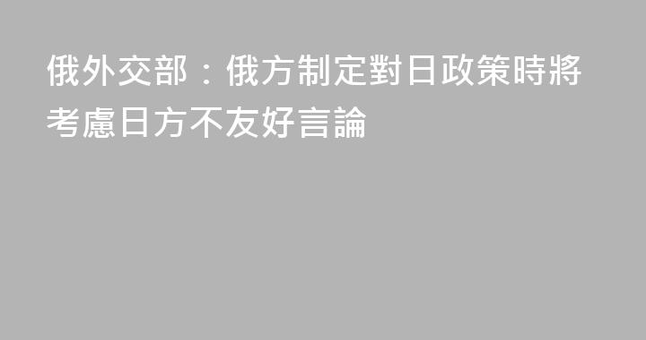 俄外交部：俄方制定對日政策時將考慮日方不友好言論