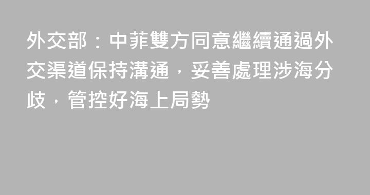 外交部：中菲雙方同意繼續通過外交渠道保持溝通，妥善處理涉海分歧，管控好海上局勢